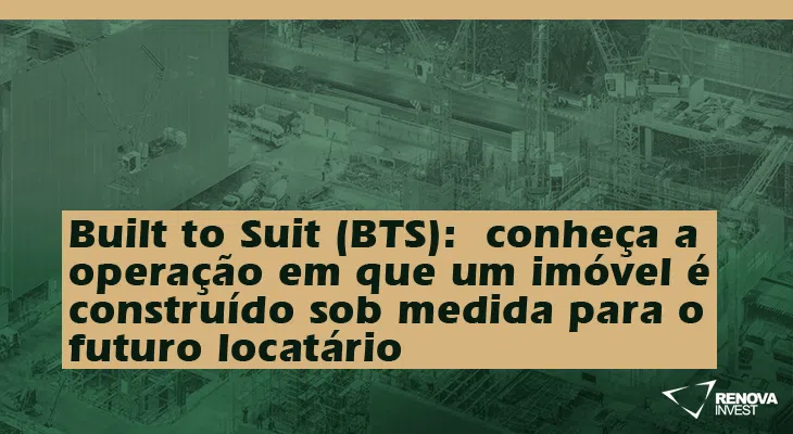 Built to Suit (BTS)- conheça a operação em que um imóvel é construído sob medida para o futuro locatário